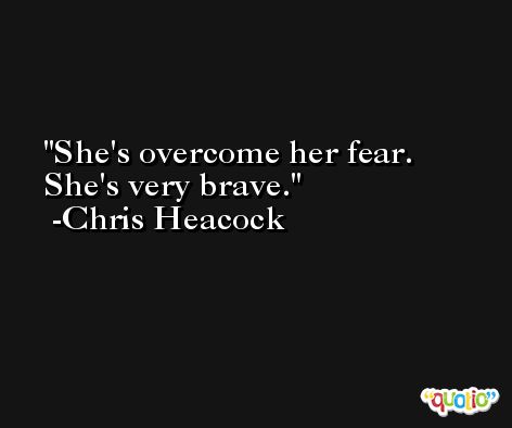 She's overcome her fear. She's very brave. -Chris Heacock
