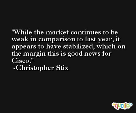 While the market continues to be weak in comparison to last year, it appears to have stabilized, which on the margin this is good news for Cisco. -Christopher Stix