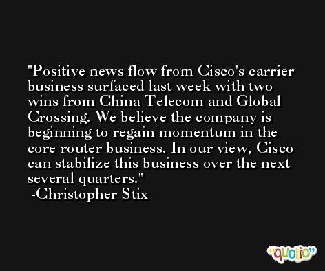 Positive news flow from Cisco's carrier business surfaced last week with two wins from China Telecom and Global Crossing. We believe the company is beginning to regain momentum in the core router business. In our view, Cisco can stabilize this business over the next several quarters. -Christopher Stix