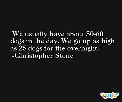 We usually have about 50-60 dogs in the day. We go up as high as 25 dogs for the overnight. -Christopher Stone
