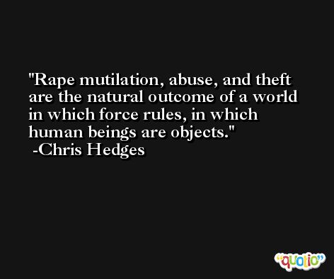 Rape mutilation, abuse, and theft are the natural outcome of a world in which force rules, in which human beings are objects. -Chris Hedges
