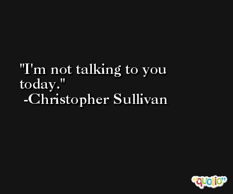I'm not talking to you today. -Christopher Sullivan