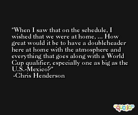 When I saw that on the schedule, I wished that we were at home, ... How great would it be to have a doubleheader here at home with the atmosphere and everything that goes along with a World Cup qualifier, especially one as big as the U.S.-Mexico? -Chris Henderson