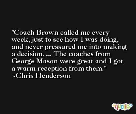 Coach Brown called me every week, just to see how I was doing, and never pressured me into making a decision, ... The coaches from George Mason were great and I got a warm reception from them. -Chris Henderson