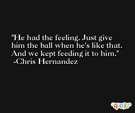 He had the feeling. Just give him the ball when he's like that. And we kept feeding it to him. -Chris Hernandez