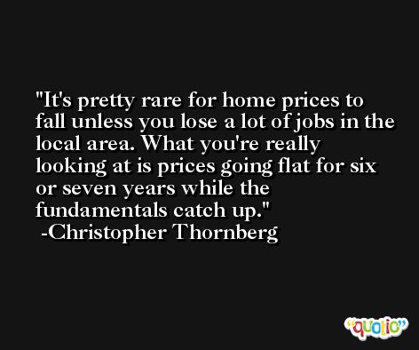 It's pretty rare for home prices to fall unless you lose a lot of jobs in the local area. What you're really looking at is prices going flat for six or seven years while the fundamentals catch up. -Christopher Thornberg