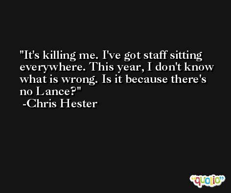 It's killing me. I've got staff sitting everywhere. This year, I don't know what is wrong. Is it because there's no Lance? -Chris Hester