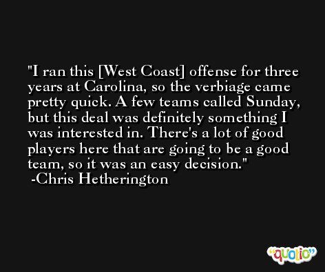 I ran this [West Coast] offense for three years at Carolina, so the verbiage came pretty quick. A few teams called Sunday, but this deal was definitely something I was interested in. There's a lot of good players here that are going to be a good team, so it was an easy decision. -Chris Hetherington