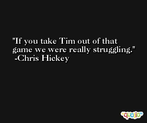 If you take Tim out of that game we were really struggling. -Chris Hickey