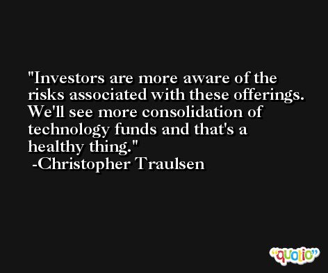 Investors are more aware of the risks associated with these offerings. We'll see more consolidation of technology funds and that's a healthy thing. -Christopher Traulsen