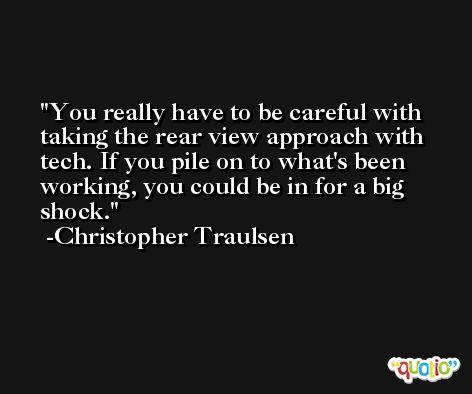 You really have to be careful with taking the rear view approach with tech. If you pile on to what's been working, you could be in for a big shock. -Christopher Traulsen
