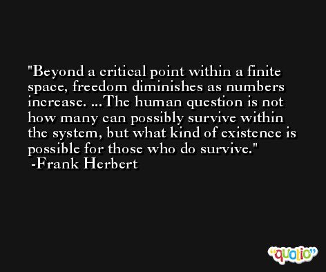 Beyond a critical point within a finite space, freedom diminishes as numbers increase. ...The human question is not how many can possibly survive within the system, but what kind of existence is possible for those who do survive. -Frank Herbert