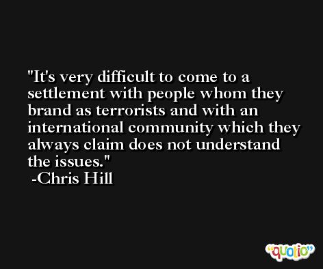 It's very difficult to come to a settlement with people whom they brand as terrorists and with an international community which they always claim does not understand the issues. -Chris Hill