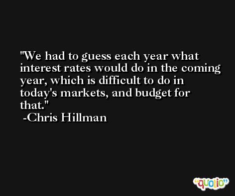 We had to guess each year what interest rates would do in the coming year, which is difficult to do in today's markets, and budget for that. -Chris Hillman