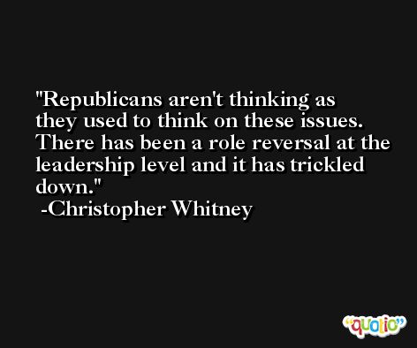 Republicans aren't thinking as they used to think on these issues. There has been a role reversal at the leadership level and it has trickled down. -Christopher Whitney
