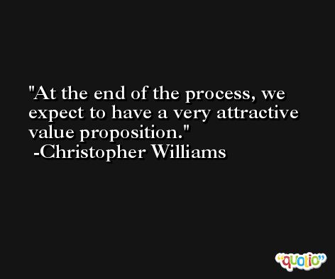 At the end of the process, we expect to have a very attractive value proposition. -Christopher Williams