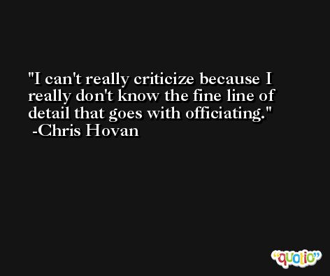 I can't really criticize because I really don't know the fine line of detail that goes with officiating. -Chris Hovan