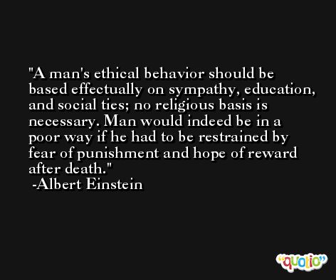 A man's ethical behavior should be based effectually on sympathy, education, and social ties; no religious basis is necessary. Man would indeed be in a poor way if he had to be restrained by fear of punishment and hope of reward after death. -Albert Einstein