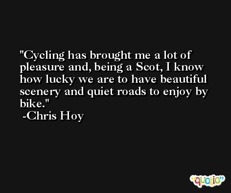 Cycling has brought me a lot of pleasure and, being a Scot, I know how lucky we are to have beautiful scenery and quiet roads to enjoy by bike. -Chris Hoy