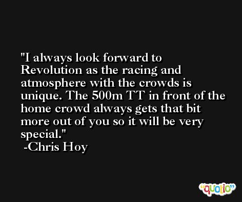 I always look forward to Revolution as the racing and atmosphere with the crowds is unique. The 500m TT in front of the home crowd always gets that bit more out of you so it will be very special. -Chris Hoy