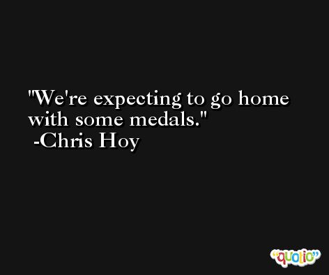 We're expecting to go home with some medals. -Chris Hoy