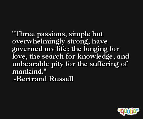 Three passions, simple but overwhelmingly strong, have governed my life: the longing for love, the search for knowledge, and unbearable pity for the suffering of mankind. -Bertrand Russell