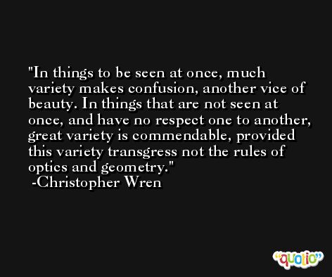 In things to be seen at once, much variety makes confusion, another vice of beauty. In things that are not seen at once, and have no respect one to another, great variety is commendable, provided this variety transgress not the rules of optics and geometry. -Christopher Wren