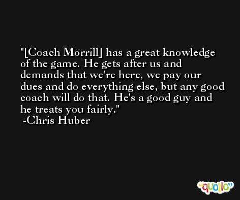 [Coach Morrill] has a great knowledge of the game. He gets after us and demands that we're here, we pay our dues and do everything else, but any good coach will do that. He's a good guy and he treats you fairly. -Chris Huber