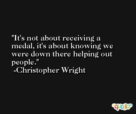 It's not about receiving a medal, it's about knowing we were down there helping out people. -Christopher Wright