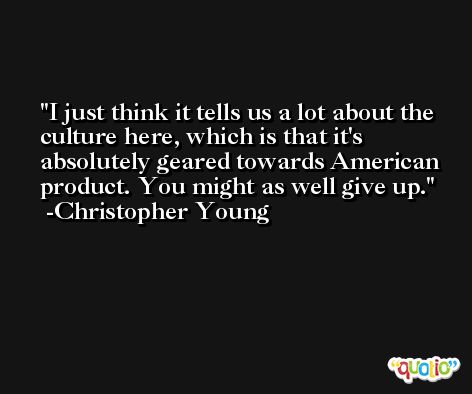 I just think it tells us a lot about the culture here, which is that it's absolutely geared towards American product. You might as well give up. -Christopher Young