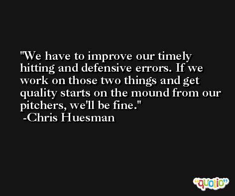 We have to improve our timely hitting and defensive errors. If we work on those two things and get quality starts on the mound from our pitchers, we'll be fine. -Chris Huesman