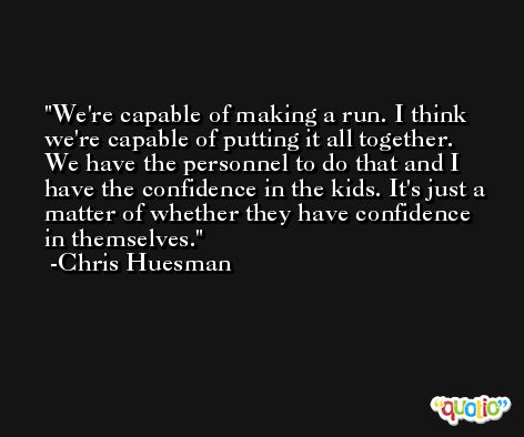 We're capable of making a run. I think we're capable of putting it all together. We have the personnel to do that and I have the confidence in the kids. It's just a matter of whether they have confidence in themselves. -Chris Huesman