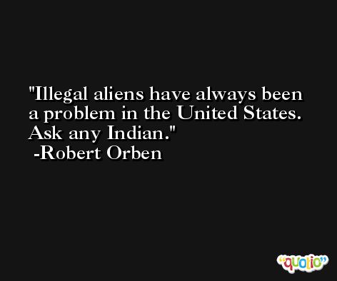 Illegal aliens have always been a problem in the United States. Ask any Indian. -Robert Orben