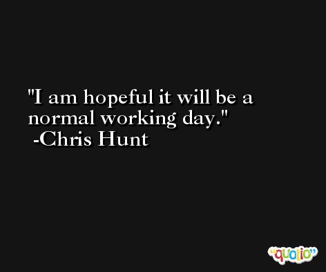 I am hopeful it will be a normal working day. -Chris Hunt