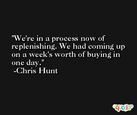 We're in a process now of replenishing. We had coming up on a week's worth of buying in one day. -Chris Hunt