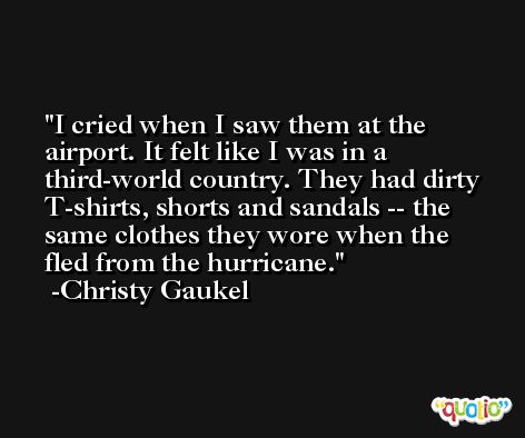 I cried when I saw them at the airport. It felt like I was in a third-world country. They had dirty T-shirts, shorts and sandals -- the same clothes they wore when the fled from the hurricane. -Christy Gaukel