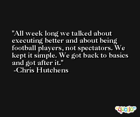 All week long we talked about executing better and about being football players, not spectators. We kept it simple. We got back to basics and got after it. -Chris Hutchens