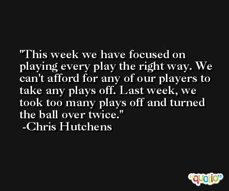 This week we have focused on playing every play the right way. We can't afford for any of our players to take any plays off. Last week, we took too many plays off and turned the ball over twice. -Chris Hutchens