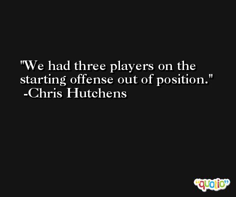 We had three players on the starting offense out of position. -Chris Hutchens