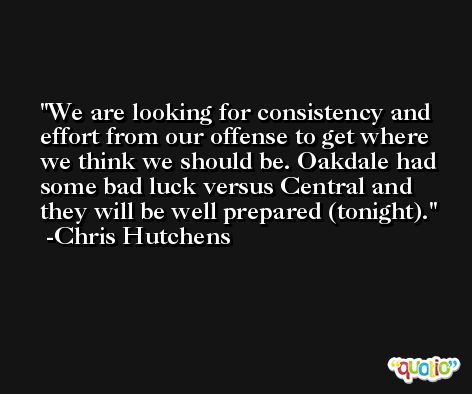 We are looking for consistency and effort from our offense to get where we think we should be. Oakdale had some bad luck versus Central and they will be well prepared (tonight). -Chris Hutchens