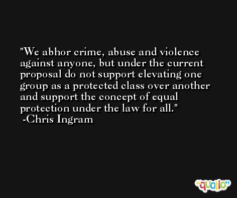 We abhor crime, abuse and violence against anyone, but under the current proposal do not support elevating one group as a protected class over another and support the concept of equal protection under the law for all. -Chris Ingram