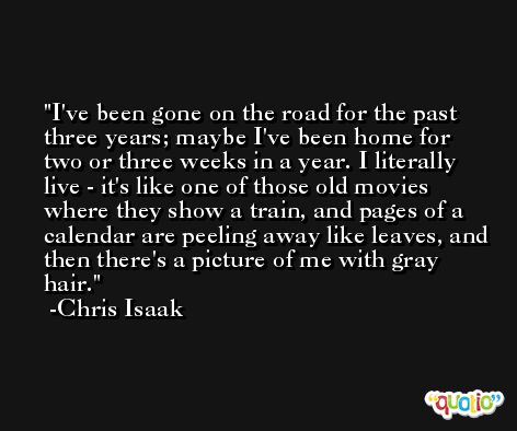 I've been gone on the road for the past three years; maybe I've been home for two or three weeks in a year. I literally live - it's like one of those old movies where they show a train, and pages of a calendar are peeling away like leaves, and then there's a picture of me with gray hair. -Chris Isaak