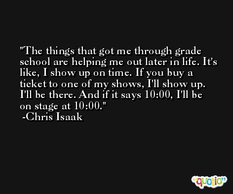 The things that got me through grade school are helping me out later in life. It's like, I show up on time. If you buy a ticket to one of my shows, I'll show up. I'll be there. And if it says 10:00, I'll be on stage at 10:00. -Chris Isaak