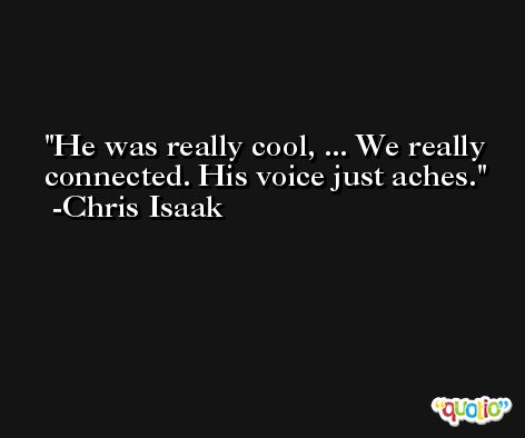 He was really cool, ... We really connected. His voice just aches. -Chris Isaak