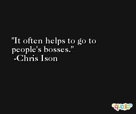 It often helps to go to people's bosses. -Chris Ison
