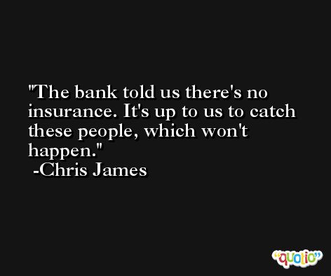 The bank told us there's no insurance. It's up to us to catch these people, which won't happen. -Chris James