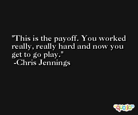 This is the payoff. You worked really, really hard and now you get to go play. -Chris Jennings