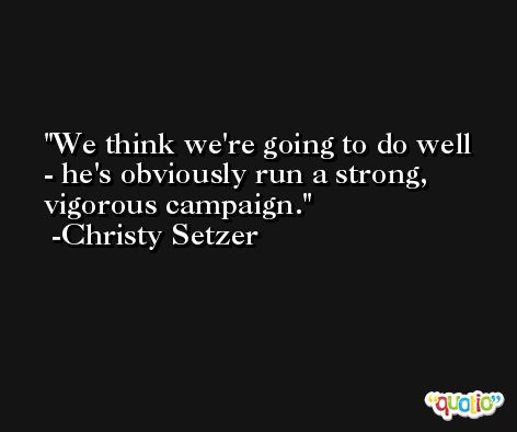 We think we're going to do well - he's obviously run a strong, vigorous campaign. -Christy Setzer