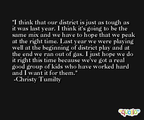 I think that our district is just as tough as it was last year. I think it's going to be the same mix and we have to hope that we peak at the right time. Last year we were playing well at the beginning of district play and at the end we ran out of gas. I just hope we do it right this time because we've got a real good group of kids who have worked hard and I want it for them. -Christy Tumilty