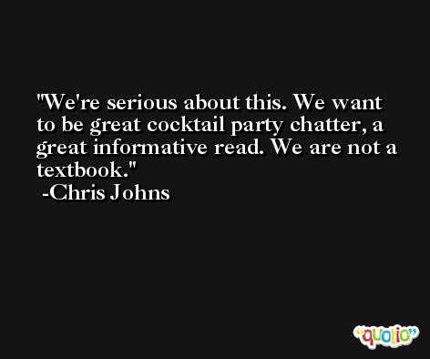 We're serious about this. We want to be great cocktail party chatter, a great informative read. We are not a textbook. -Chris Johns